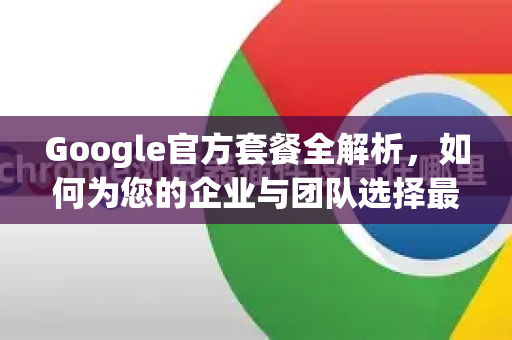 Google官方套餐全解析，如何为您的企业与团队选择最佳方案？