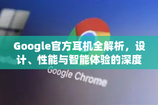 Google官方耳机全解析，设计、性能与智能体验的深度融合-第1张图片-谷歌浏览器 (Google Chrome)官方下载_免费安全浏览器