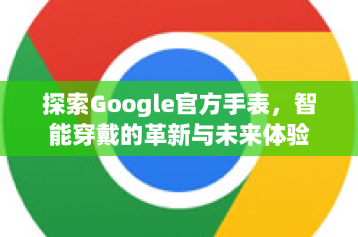 探索Google官方手表，智能穿戴的革新与未来体验-第1张图片-谷歌浏览器 (Google Chrome)官方下载_免费安全浏览器