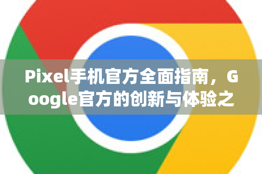 Pixel手机官方全面指南，Google官方的创新与体验之旅-第1张图片-谷歌浏览器 (Google Chrome)官方下载_免费安全浏览器
