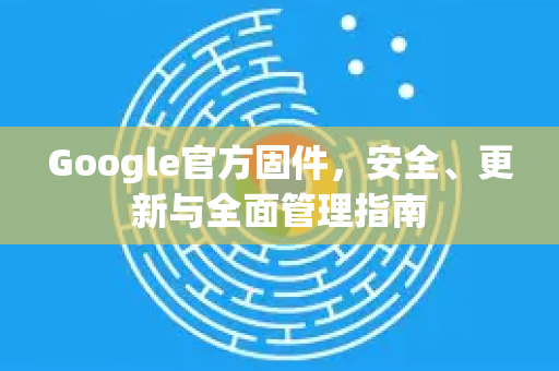 Google官方固件，安全、更新与全面管理指南