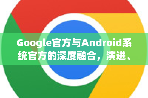 Google官方与Android系统官方的深度融合，演进、特性与未来展望