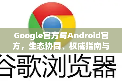 Google官方与Android官方，生态协同、权威指南与常见问答