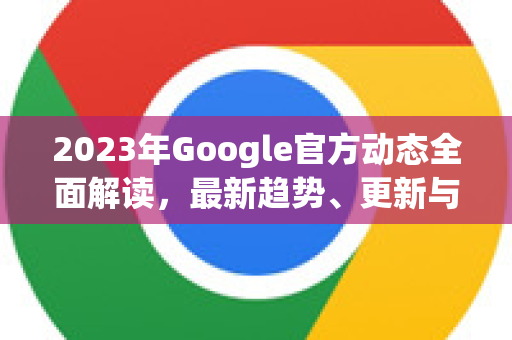 2023年Google官方动态全面解读，最新趋势、更新与战略深度剖析
