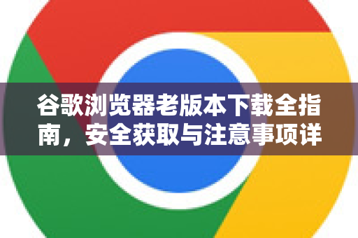 谷歌浏览器老版本下载全指南，安全获取与注意事项详解