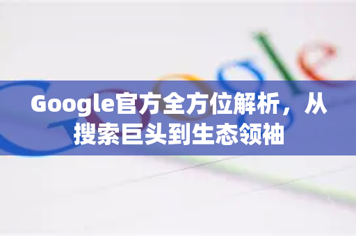 Google官方全方位解析，从搜索巨头到生态领袖