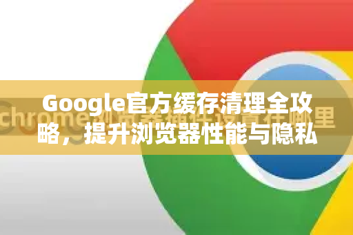 Google官方缓存清理全攻略，提升浏览器性能与隐私安全-第1张图片-谷歌浏览器 (Google Chrome)官方下载_免费安全浏览器