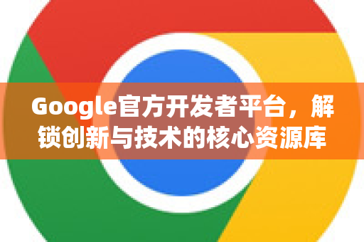 Google官方开发者平台，解锁创新与技术的核心资源库-第1张图片-谷歌浏览器 (Google Chrome)官方下载_免费安全浏览器