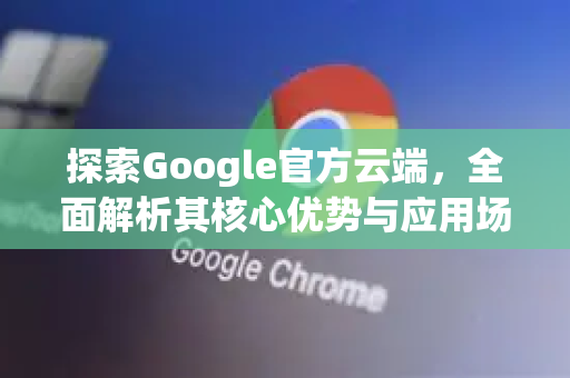 探索Google官方云端，全面解析其核心优势与应用场景-第1张图片-谷歌浏览器 (Google Chrome)官方下载_免费安全浏览器
