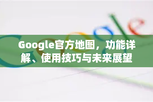 Google官方地图，功能详解、使用技巧与未来展望-第1张图片-谷歌浏览器 (Google Chrome)官方下载_免费安全浏览器