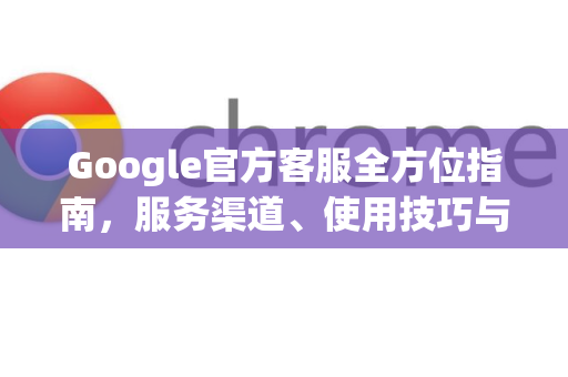 Google官方客服全方位指南，服务渠道、使用技巧与常见问题