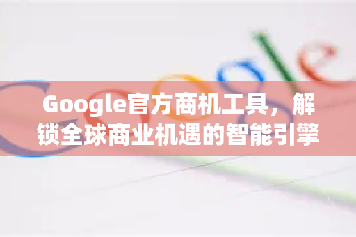 Google官方商机工具，解锁全球商业机遇的智能引擎-第1张图片-谷歌浏览器 (Google Chrome)官方下载_免费安全浏览器