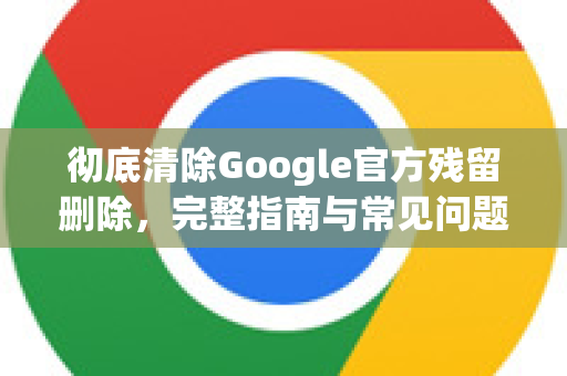彻底清除Google官方残留删除，完整指南与常见问题解答-第1张图片-谷歌浏览器 (Google Chrome)官方下载_免费安全浏览器