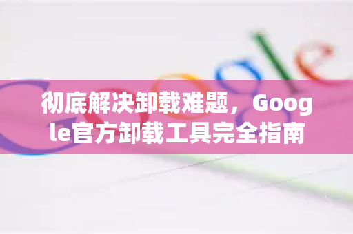 彻底解决卸载难题，Google官方卸载工具完全指南-第1张图片-谷歌浏览器 (Google Chrome)官方下载_免费安全浏览器
