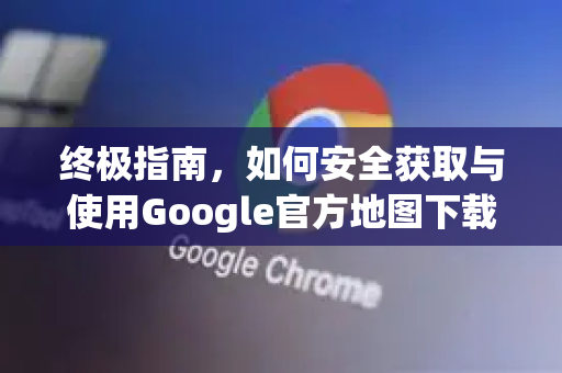 终极指南，如何安全获取与使用Google官方地图下载