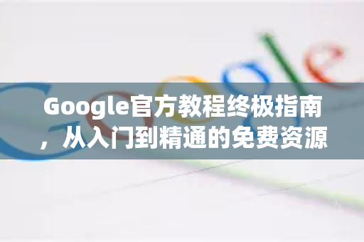 Google官方教程终极指南，从入门到精通的免费资源库