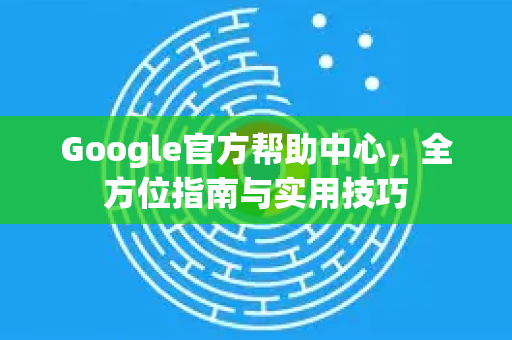 Google官方帮助中心，全方位指南与实用技巧