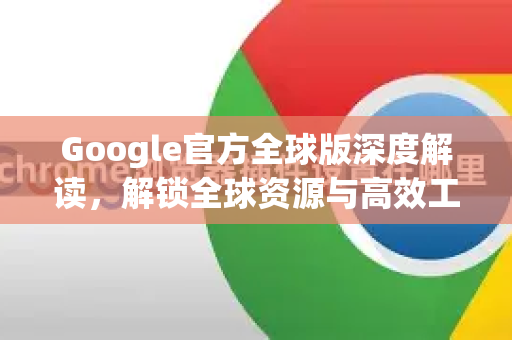 Google官方全球版深度解读，解锁全球资源与高效工具