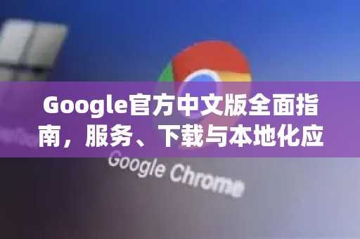 Google官方中文版全面指南，服务、下载与本地化应用解析