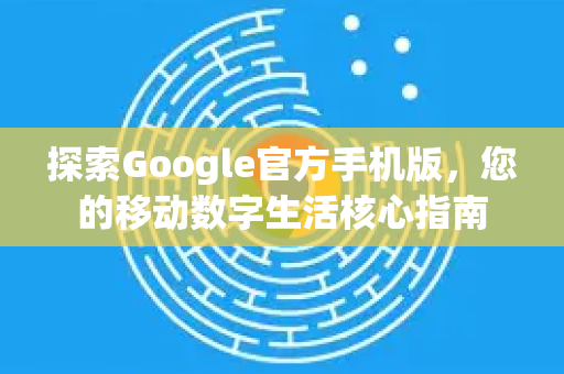 探索Google官方手机版，您的移动数字生活核心指南