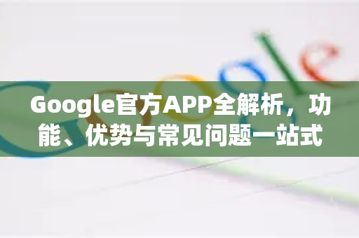 Google官方APP全解析，功能、优势与常见问题一站式指南