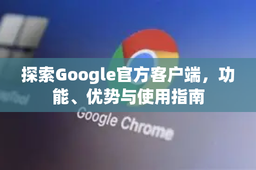 探索Google官方客户端，功能、优势与使用指南