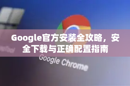 Google官方安装全攻略，安全下载与正确配置指南