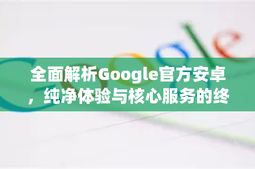全面解析Google官方安卓，纯净体验与核心服务的终极指南