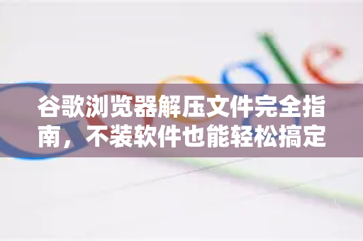 谷歌浏览器解压文件完全指南，不装软件也能轻松搞定-第1张图片-谷歌浏览器 (Google Chrome)官方下载_免费安全浏览器