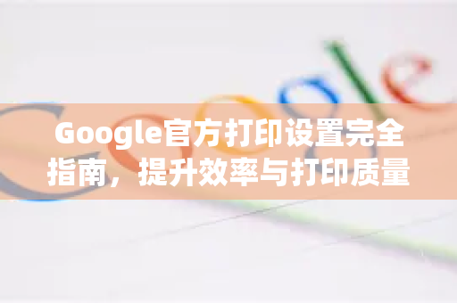Google官方打印设置完全指南，提升效率与打印质量的关键步骤