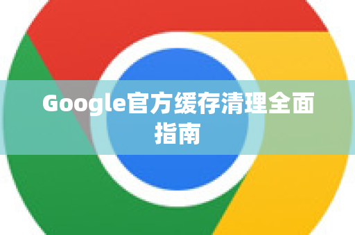 Google官方缓存清理全面指南