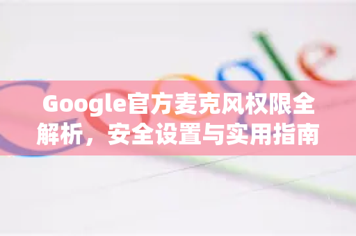 Google官方麦克风权限全解析，安全设置与实用指南-第1张图片-谷歌浏览器 (Google Chrome)官方下载_免费安全浏览器