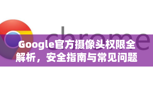 Google官方摄像头权限全解析，安全指南与常见问题解答-第1张图片-谷歌浏览器 (Google Chrome)官方下载_免费安全浏览器