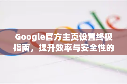 Google官方主页设置终极指南，提升效率与安全性的关键一步-第1张图片-谷歌浏览器 (Google Chrome)官方下载_免费安全浏览器