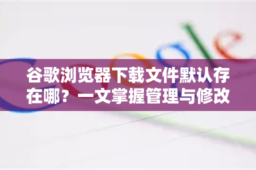 谷歌浏览器下载文件默认存在哪？一文掌握管理与修改技巧-第1张图片-谷歌浏览器 (Google Chrome)官方下载_免费安全浏览器