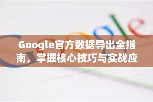 Google官方数据导出全指南，掌握核心技巧与实战应用