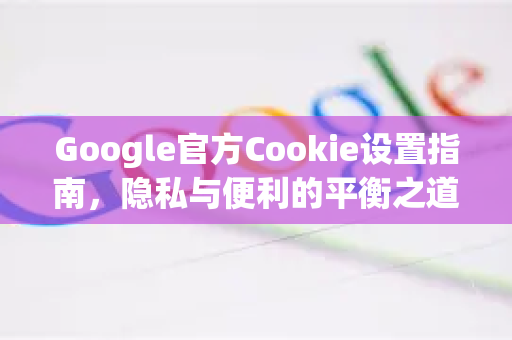 Google官方Cookie设置指南，隐私与便利的平衡之道
