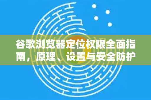 谷歌浏览器定位权限全面指南，原理、设置与安全防护-第1张图片-谷歌浏览器 (Google Chrome)官方下载_免费安全浏览器