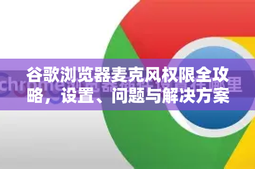 谷歌浏览器麦克风权限全攻略，设置、问题与解决方案详解-第1张图片-谷歌浏览器 (Google Chrome)官方下载_免费安全浏览器
