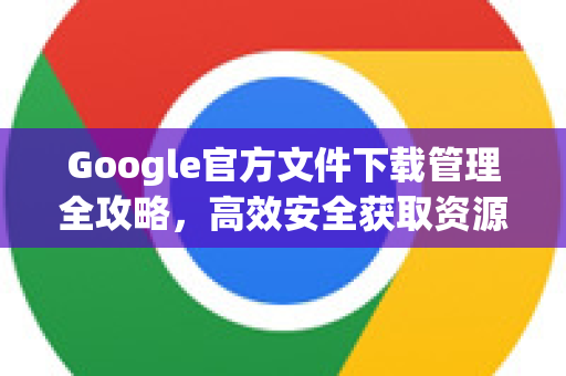 Google官方文件下载管理全攻略，高效安全获取资源-第1张图片-谷歌浏览器 (Google Chrome)官方下载_免费安全浏览器