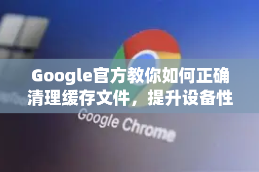 Google官方教你如何正确清理缓存文件，提升设备性能的终极指南-第1张图片-谷歌浏览器 (Google Chrome)官方下载_免费安全浏览器