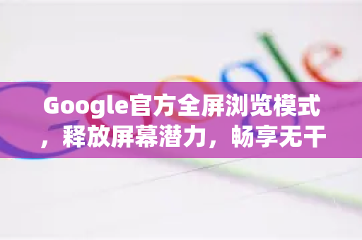 Google官方全屏浏览模式，释放屏幕潜力，畅享无干扰阅读与浏览-第1张图片-谷歌浏览器 (Google Chrome)官方下载_免费安全浏览器