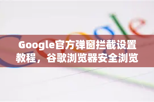 Google官方弹窗拦截设置教程，谷歌浏览器安全浏览全面指南