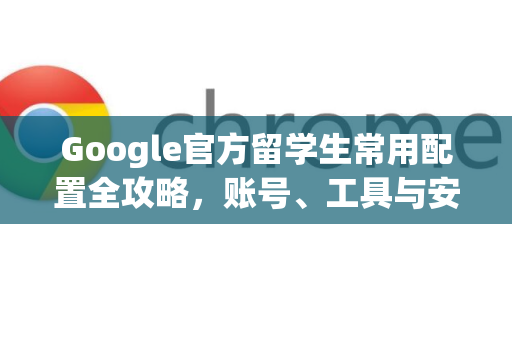 Google官方留学生常用配置全攻略，账号、工具与安全设置详解