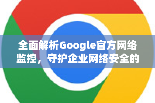 全面解析Google官方网络监控，守护企业网络安全的利器-第1张图片-谷歌浏览器 (Google Chrome)官方下载_免费安全浏览器