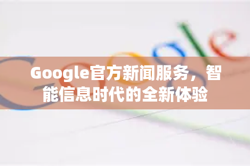 Google官方新闻服务，智能信息时代的全新体验-第1张图片-谷歌浏览器 (Google Chrome)官方下载_免费安全浏览器