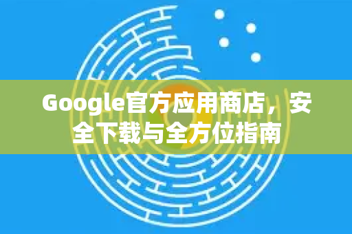 Google官方应用商店，安全下载与全方位指南-第1张图片-谷歌浏览器 (Google Chrome)官方下载_免费安全浏览器