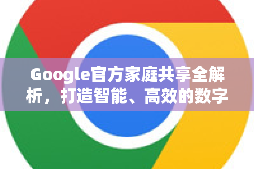 Google官方家庭共享全解析，打造智能、高效的数字家庭生活-第1张图片-谷歌浏览器 (Google Chrome)官方下载_免费安全浏览器