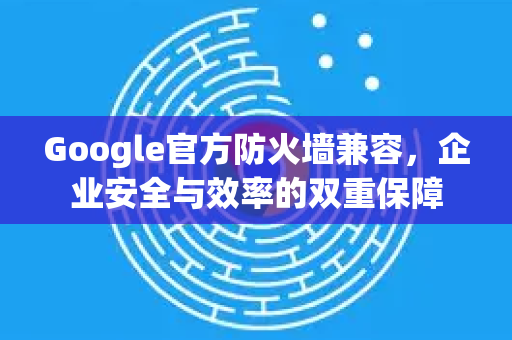 Google官方防火墙兼容，企业安全与效率的双重保障-第1张图片-谷歌浏览器 (Google Chrome)官方下载_免费安全浏览器