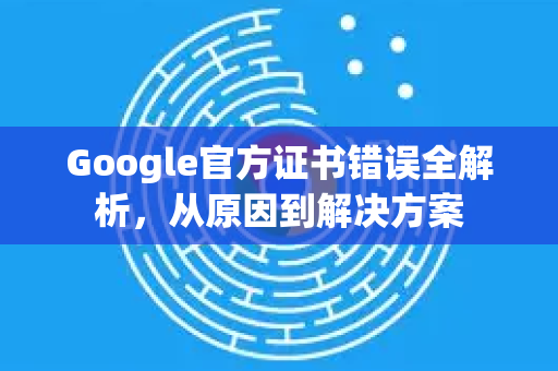 Google官方证书错误全解析，从原因到解决方案-第1张图片-谷歌浏览器 (Google Chrome)官方下载_免费安全浏览器